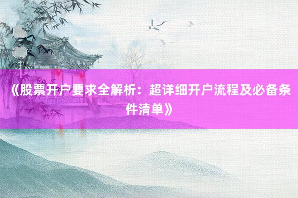 《股票开户要求全解析：超详细开户流程及必备条件清单》