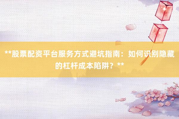 **股票配资平台服务方式避坑指南：如何识别隐藏的杠杆成本陷阱？**