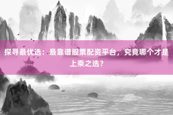 探寻最优选：最靠谱股票配资平台，究竟哪个才是上乘之选？
