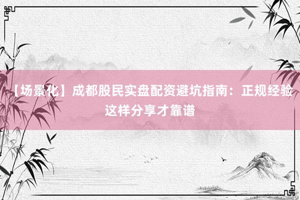 【场景化】成都股民实盘配资避坑指南：正规经验这样分享才靠谱
