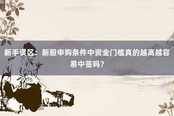 新手误区：新股申购条件中资金门槛真的越高越容易中签吗？