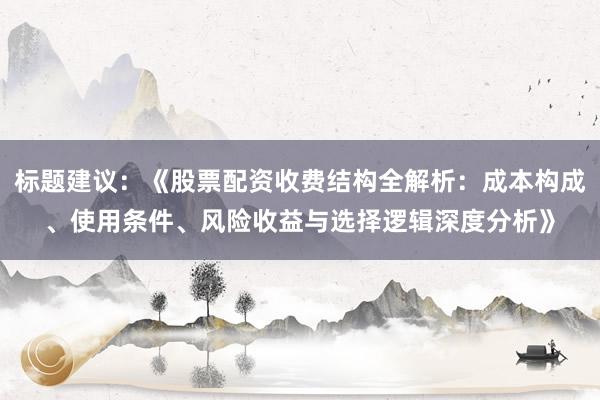 标题建议：《股票配资收费结构全解析：成本构成、使用条件、风险收益与选择逻辑深度分析》