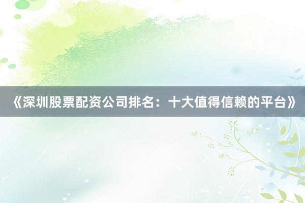 《深圳股票配资公司排名：十大值得信赖的平台》
